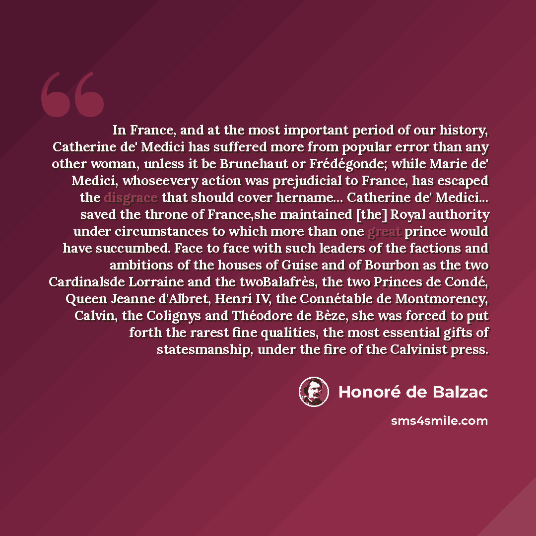 “In France, and at the most important period of our history, Catherine de' Medici has suffered more from popular error than any other woman, unless it be Brunehaut or Frédégonde; while Marie de' Medici, whoseevery action was prejudicial to France, has escaped the disgrace that should cover hername……” quote by Honoré De Balzac