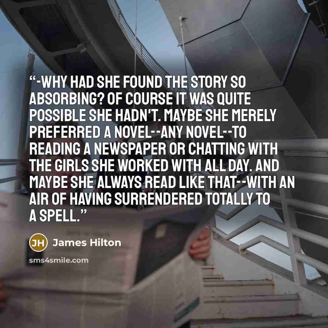 “-why had she found the story so absorbing? Of course it was quite possible she hadn't. Maybe she merely preferred a novel--any novel--to reading a newspaper or chatting with the girls she worked with all day. And maybe she always read like that--with an air of having surrendered totally to a spell.” quote by James Hilton
