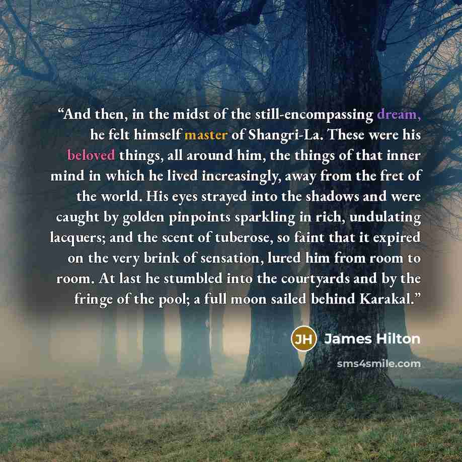 “And then, in the midst of the still-encompassing dream, he felt himself master of Shangri-La. These were his beloved things, all around him, the things of that inner mind in which he lived increasingly, away from the fret of the world. His eyes strayed into the shadows and were caught by golden…” quote by James Hilton