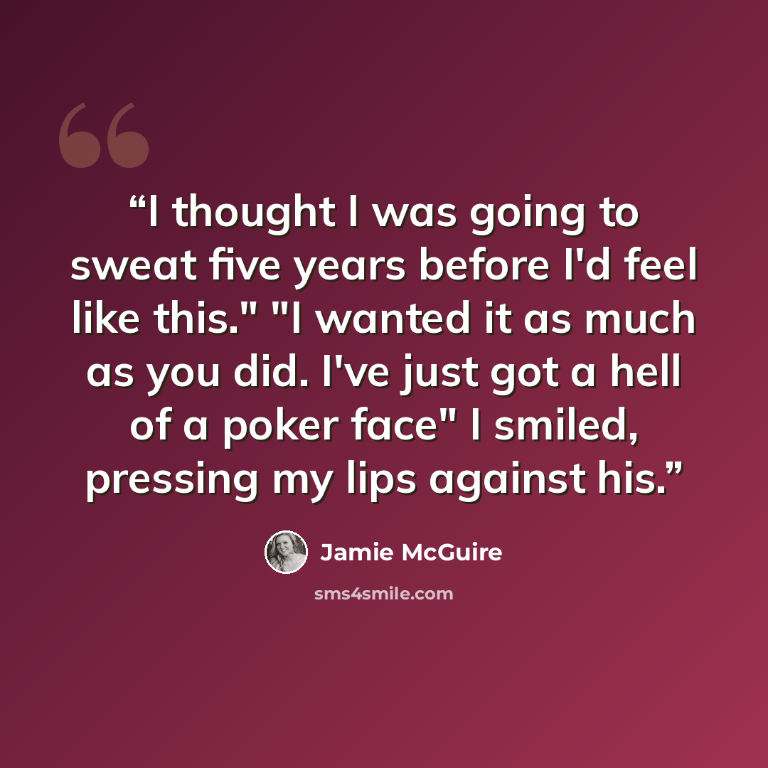 “I thought I was going to sweat five years before I'd feel like this." "I wanted it as much as you did. I've just got a hell of a poker face" I smiled, pressing my lips against his.” quote by Jamie McGuire
