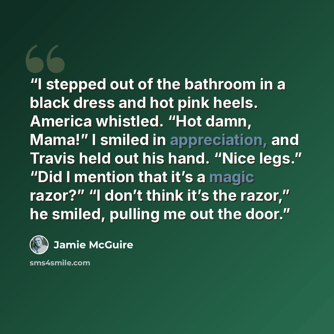 “I stepped out of the bathroom in a black dress and hot pink heels. America whistled. “Hot damn, Mama!” I smiled in appreciation, and Travis held out his hand. “Nice legs.” “Did I mention that it’s a magic razor?” “I don’t think it’s the razor,” he smiled, pulling me out the door.” quote by Jamie McGuire