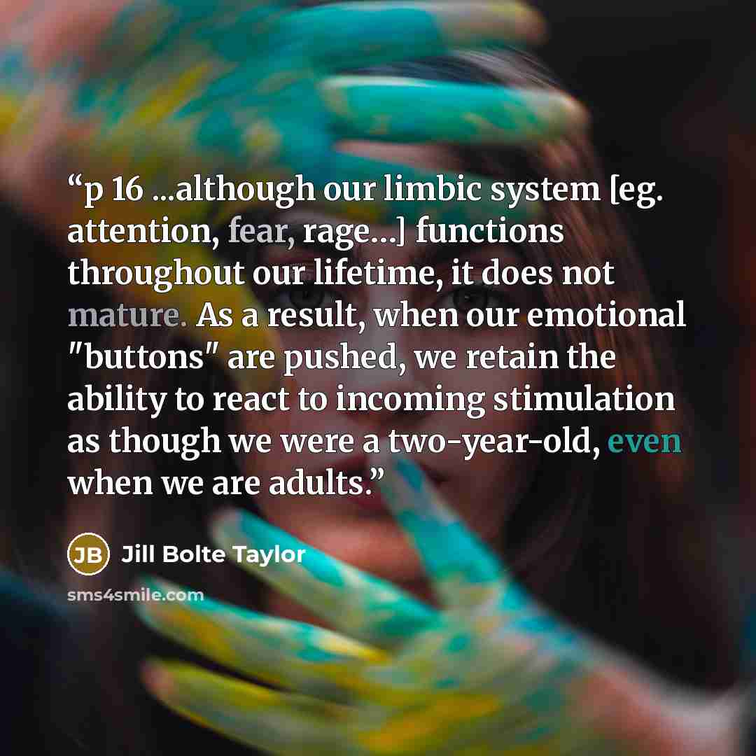 “p 16 ...although our limbic system [eg. attention, fear, rage…] functions throughout our lifetime, it does not mature. As a result, when our emotional "buttons" are pushed, we retain the ability to react to incoming stimulation as though we were a two-year-old, even when we are adults.” quote by Jill Bolte Taylor