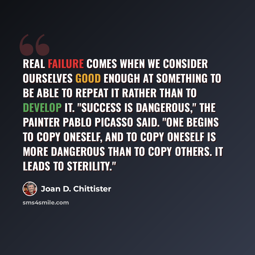 “Real failure comes when we consider ourselves good enough at something to be able to repeat it rather than to develop it. "Success is dangerous," the painter Pablo Picasso said. "One begins to copy oneself, and to copy oneself is more dangerous than to copy others. It leads to sterility."” quote by Joan D. Chittister