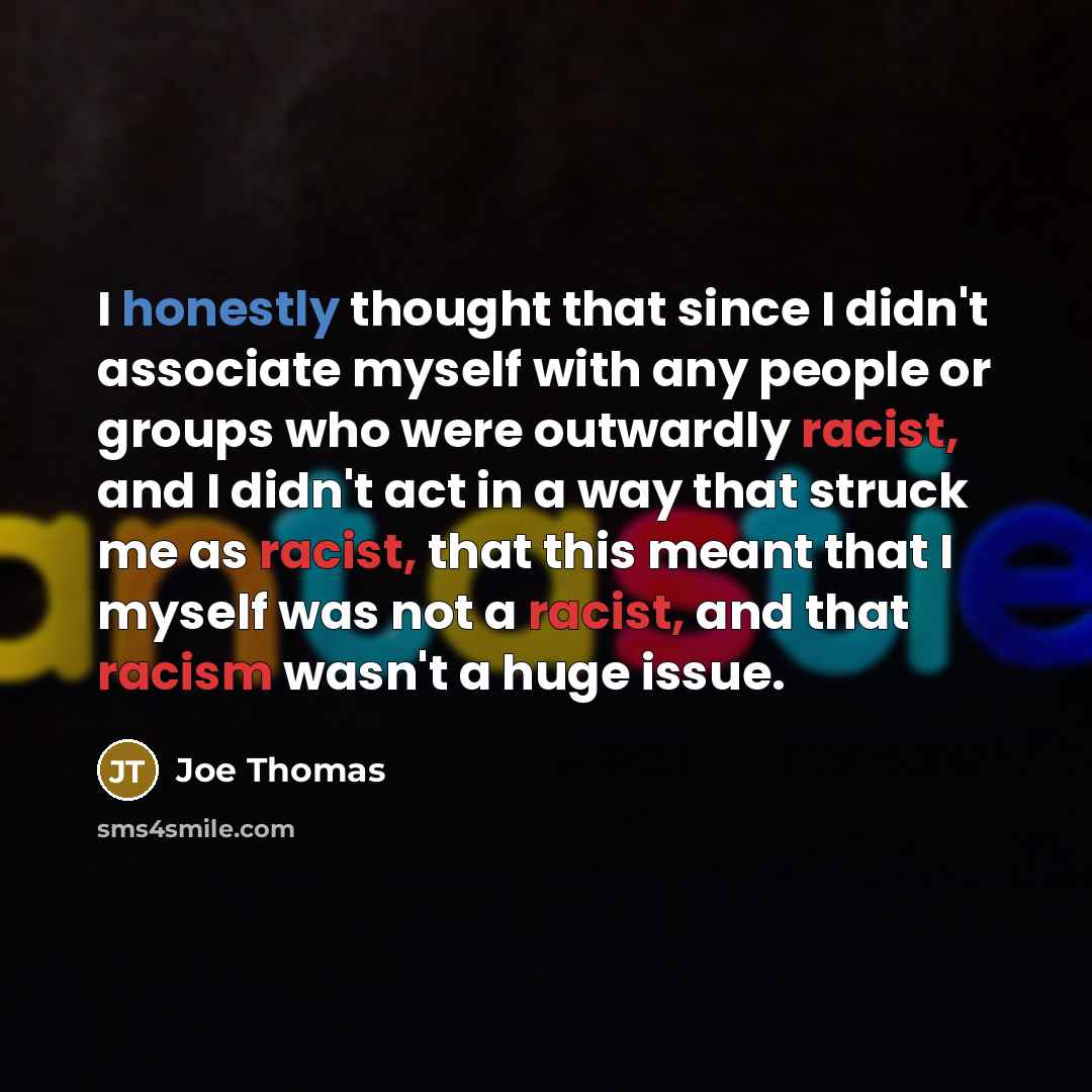 “I honestly thought that since I didn't associate myself with any people or groups who were outwardly racist, and I didn't act in a way that struck me as racist, that this meant that I myself was not a racist, and that racism wasn't a huge issue.” quote by Joe Thomas