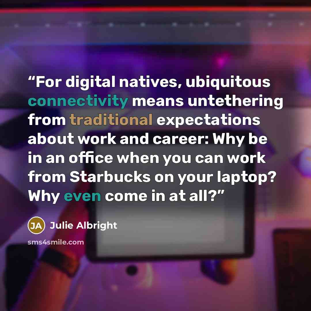 “For digital natives, ubiquitous connectivity means untethering from traditional expectations about work and career: Why be in an office when you can work from Starbucks on your laptop? Why even come in at all?” quote by Julie Albright
