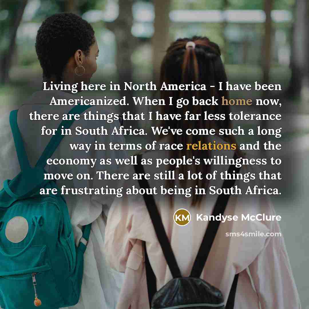 “Living here in North America - I have been Americanized. When I go back home now, there are things that I have far less tolerance for in South Africa. We've come such a long way in terms of race relations and the economy as well as people's willingness to move on. There are still a lot of things…” quote by Kandyse McClure