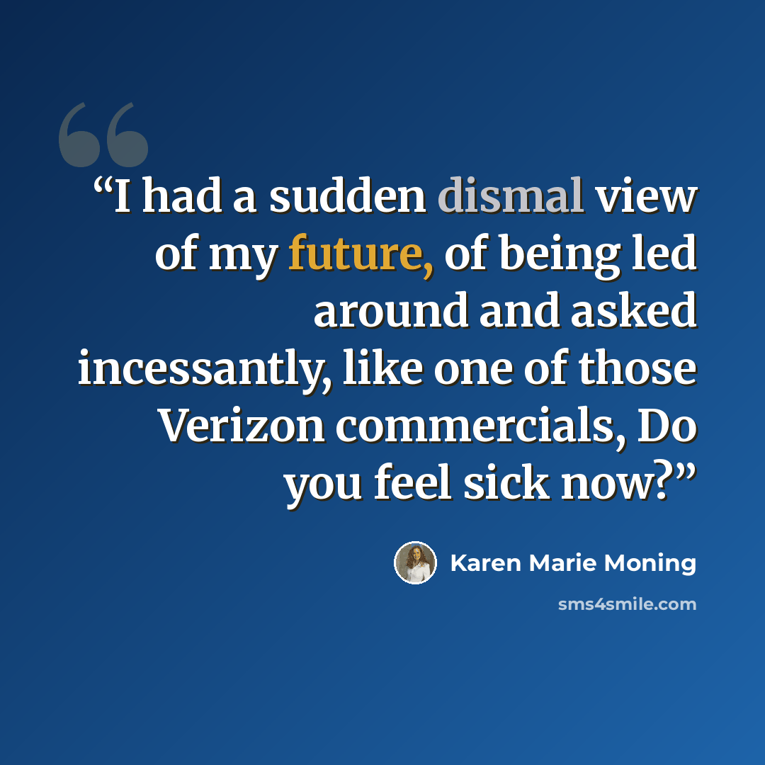 “I had a sudden dismal view of my future, of being led around and asked incessantly, like one of those Verizon commercials, Do you feel sick now?” quote by Karen Marie Moning