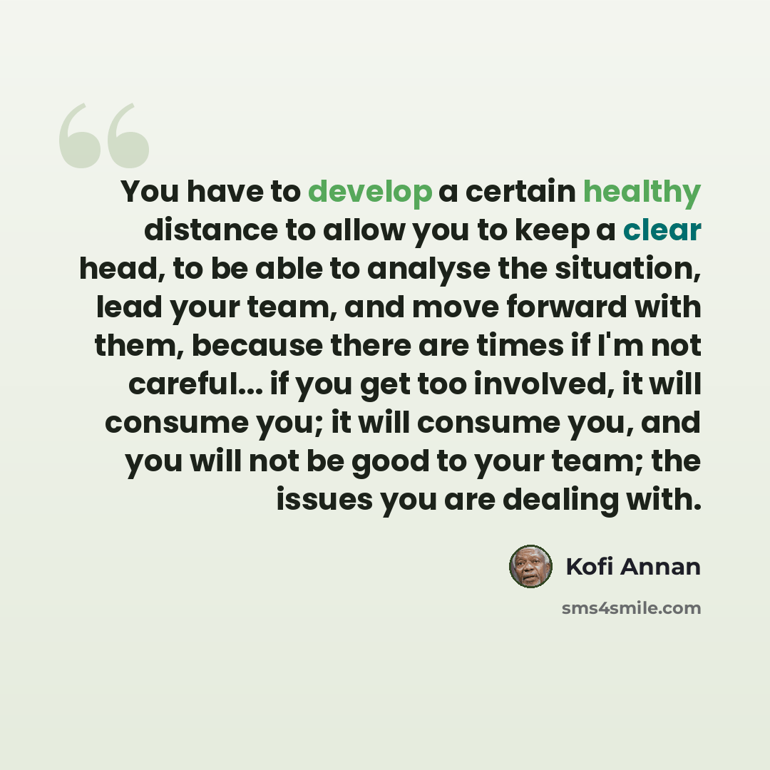 “You have to develop a certain healthy distance to allow you to keep a clear head, to be able to analyse the situation, lead your team, and move forward with them, because there are times if I'm not careful... if you get too involved, it will consume you; it will consume you, and you will not be…” quote by Kofi Annan