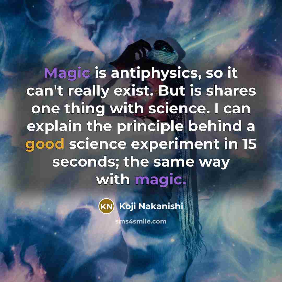 “Magic is antiphysics, so it can't really exist. But is shares one thing with science. I can explain the principle behind a good science experiment in 15 seconds; the same way with magic.” quote by Koji Nakanishi