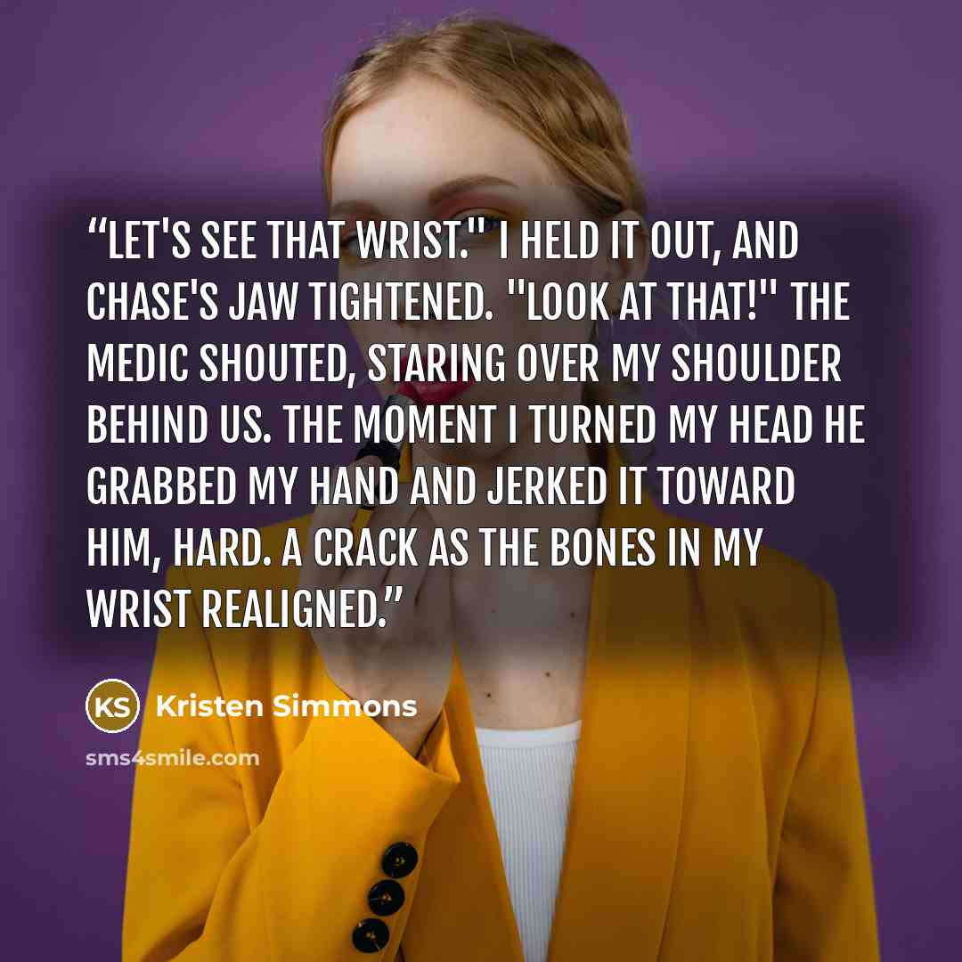 “Let's see that wrist." I held it out, and Chase's jaw tightened. "Look at that!" the medic shouted, staring over my shoulder behind us. The moment I turned my head he grabbed my hand and jerked it toward him, hard. A crack as the bones in my wrist realigned.” quote by Kristen Simmons