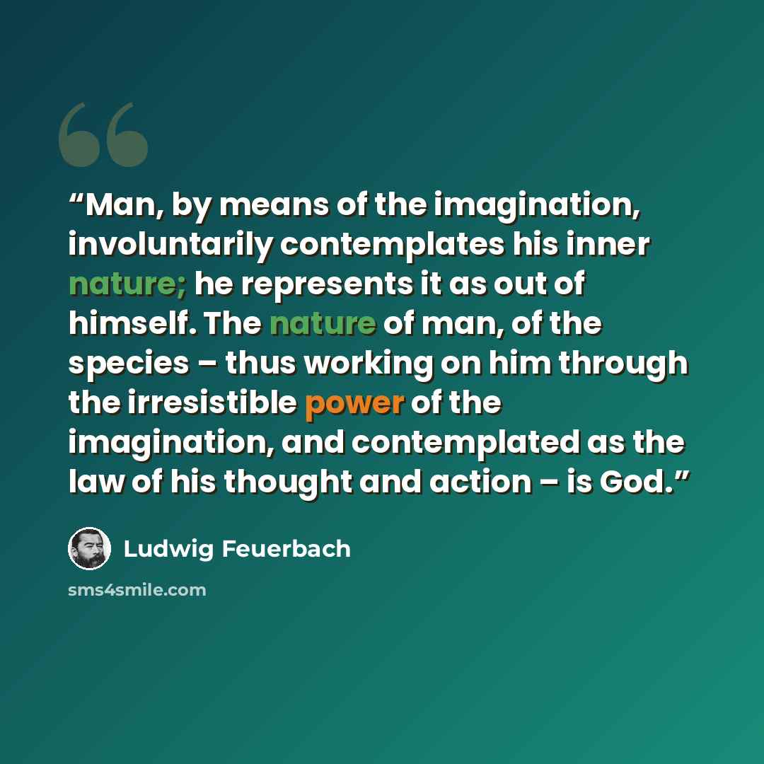 “Man, by means of the imagination, involuntarily contemplates his inner nature; he represents it as out of himself. The nature of man, of the species – thus working on him through the irresistible power of the imagination, and contemplated as the law of his thought and action – is God.” quote by Ludwig Feuerbach