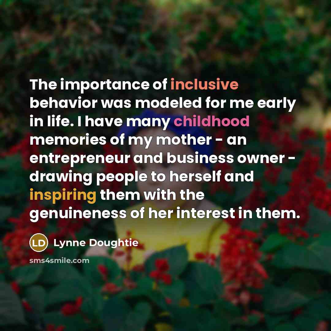 “The importance of inclusive behavior was modeled for me early in life. I have many childhood memories of my mother - an entrepreneur and business owner - drawing people to herself and inspiring them with the genuineness of her interest in them.” quote by Lynne Doughtie