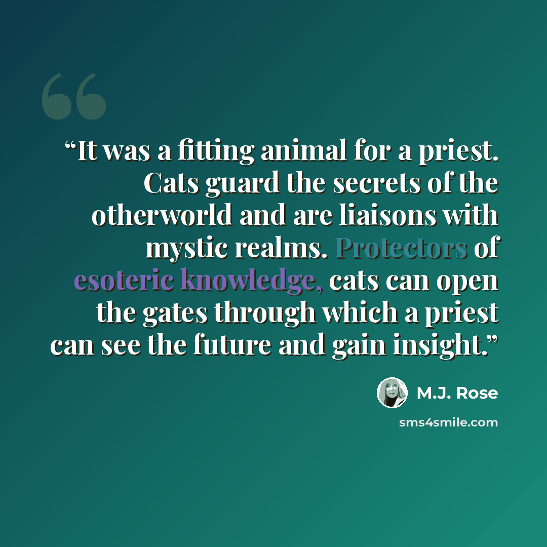 “It was a fitting animal for a priest. Cats guard the secrets of the otherworld and are liaisons with mystic realms. Protectors of esoteric knowledge, cats can open the gates through which a priest can see the future and gain insight.” quote by M.J. Rose