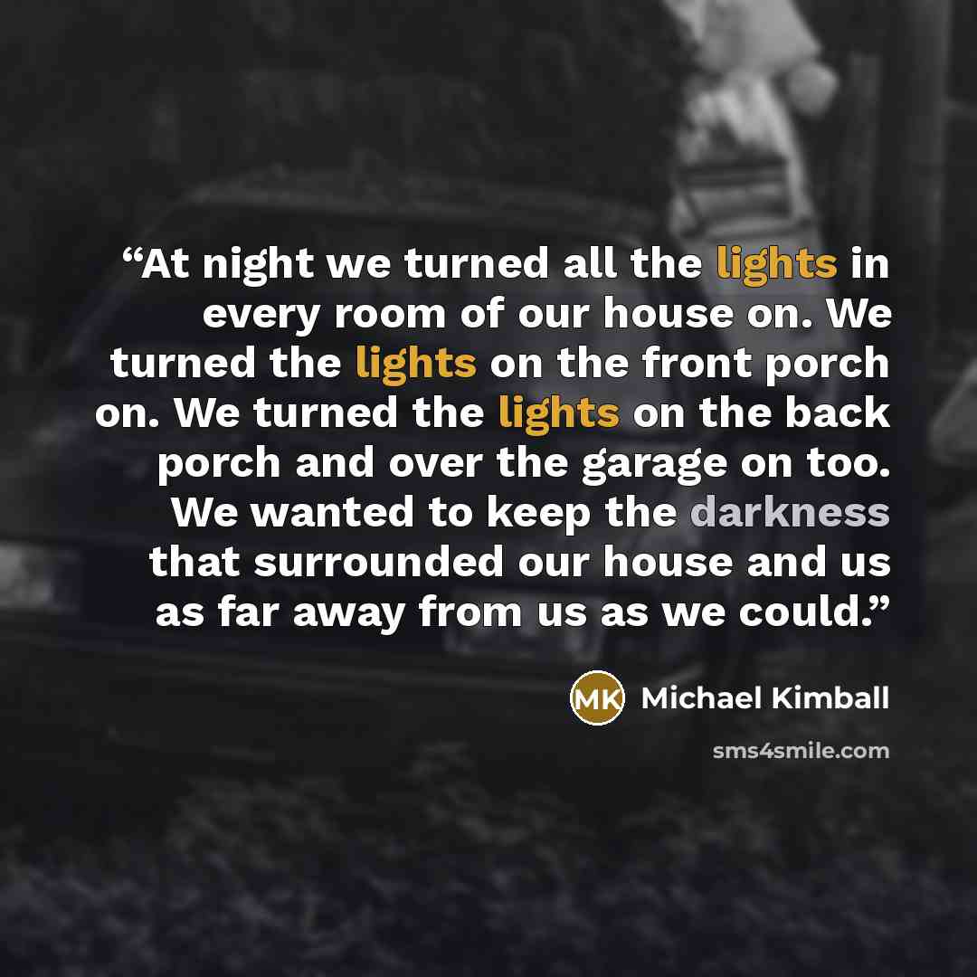 “At night we turned all the lights in every room of our house on. We turned the lights on the front porch on. We turned the lights on the back porch and over the garage on too. We wanted to keep the darkness that surrounded our house and us as far away from us as we could.” quote by Michael Kimball