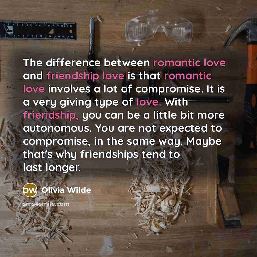 “The difference between romantic love and friendship love is that romantic love involves a lot of compromise. It is a very giving type of love. With friendship, you can be a little bit more autonomous. You are not expected to compromise, in the same way. Maybe that's why friendships tend to last…” quote by Olivia Wilde