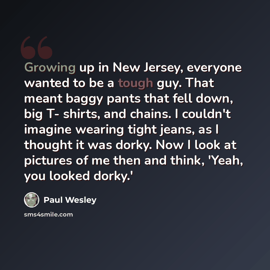 “Growing up in New Jersey, everyone wanted to be a tough guy. That meant baggy pants that fell down, big T- shirts, and chains. I couldn't imagine wearing tight jeans, as I thought it was dorky. Now I look at pictures of me then and think, 'Yeah, you looked dorky.'” quote by Paul Wesley