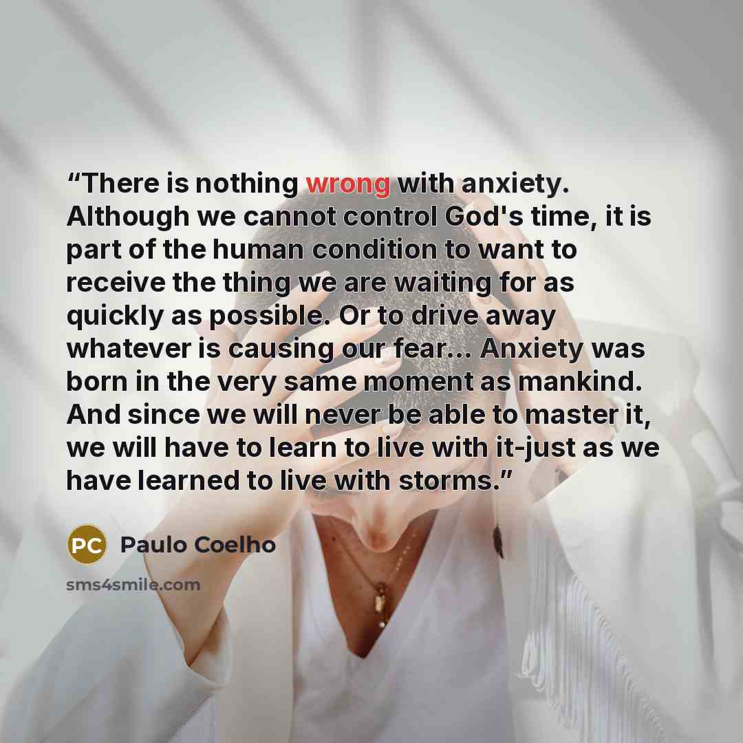 “There is nothing wrong with anxiety. Although we cannot control God's time, it is part of the human condition to want to receive the thing we are waiting for as quickly as possible. Or to drive away whatever is causing our fear… Anxiety was born in the very same moment as mankind. And since we…” quote by Paulo Coelho