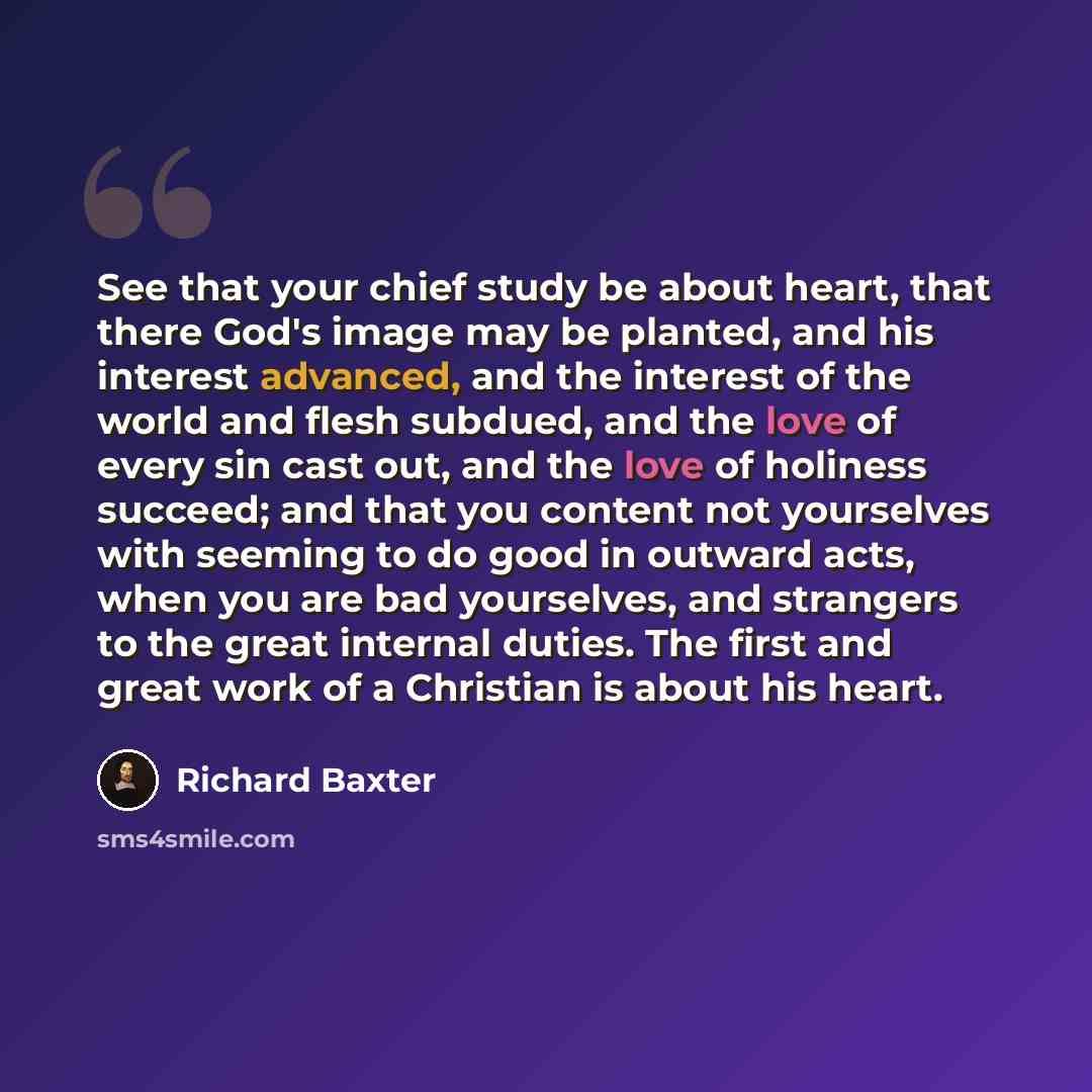 “See that your chief study be about heart, that there God's image may be planted, and his interest advanced, and the interest of the world and flesh subdued, and the love of every sin cast out, and the love of holiness succeed; and that you content not yourselves with seeming to do good in outward…” quote by Richard Baxter