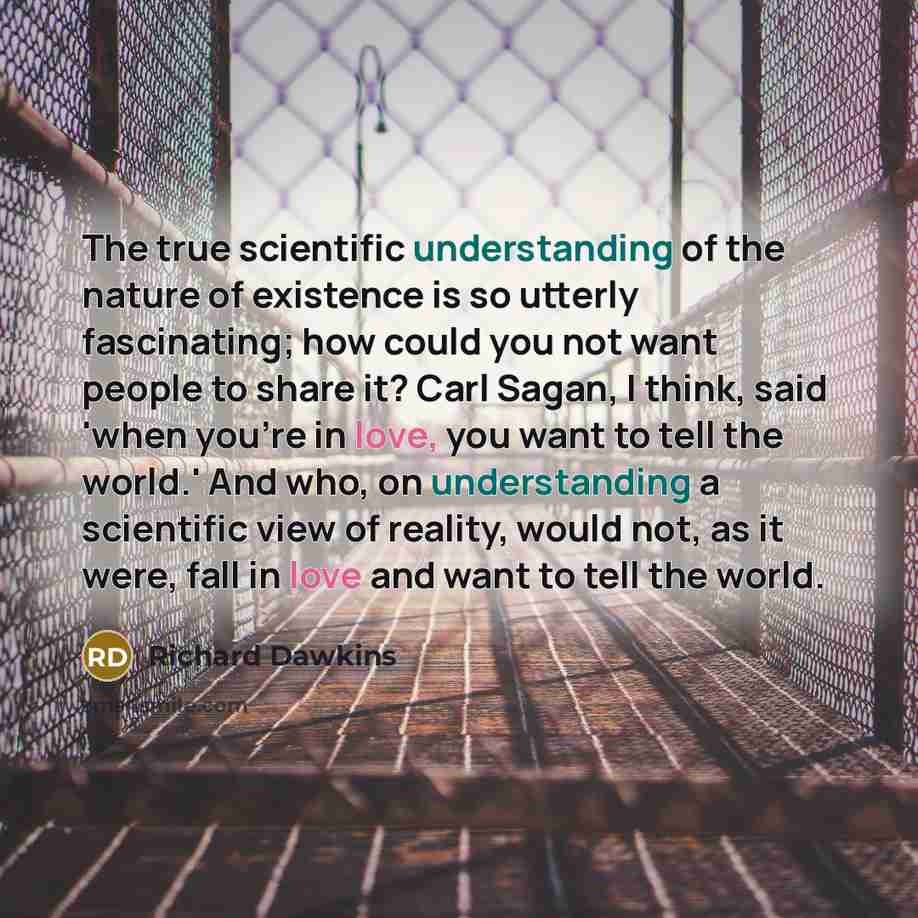 “The true scientific understanding of the nature of existence is so utterly fascinating; how could you not want people to share it? Carl Sagan, I think, said 'when you're in love, you want to tell the world.' And who, on understanding a scientific view of reality, would not, as it were, fall in…” quote by Richard Dawkins