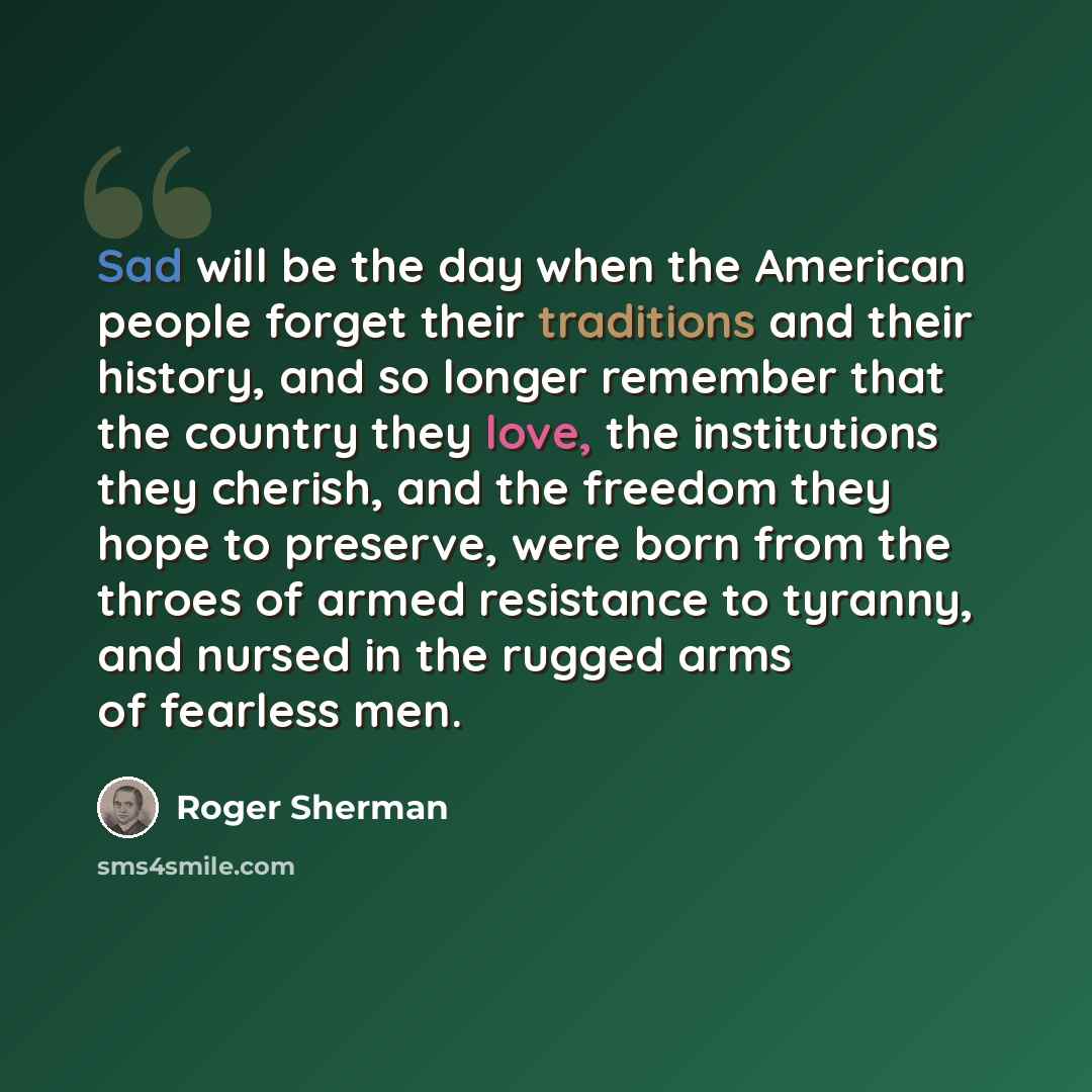 “Sad will be the day when the American people forget their traditions and their history, and so longer remember that the country they love, the institutions they cherish, and the freedom they hope to preserve, were born from the throes of armed resistance to tyranny, and nursed in the rugged arms…” quote by Roger Sherman
