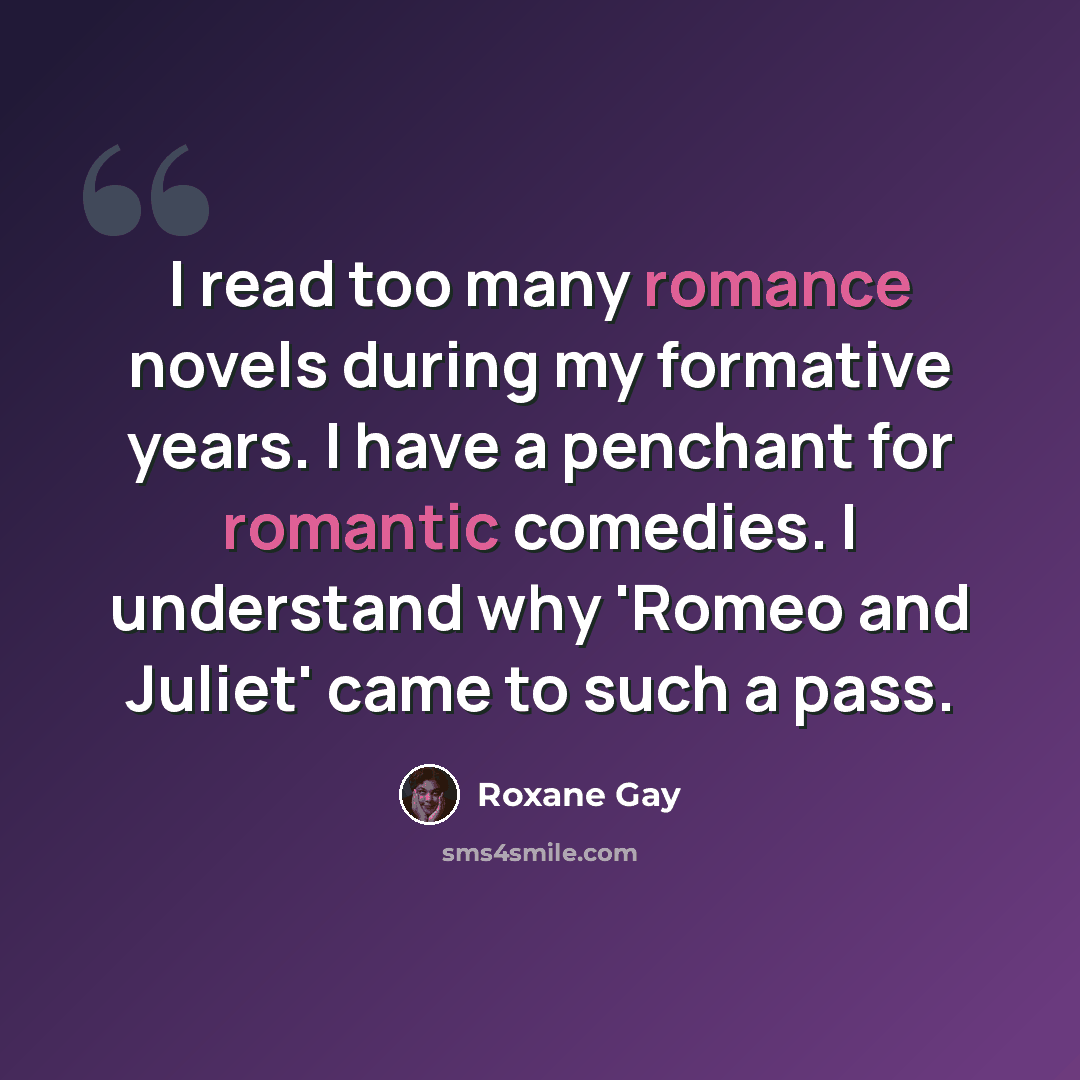 “I read too many romance novels during my formative years. I have a penchant for romantic comedies. I understand why 'Romeo and Juliet' came to such a pass.” quote by Roxane Gay