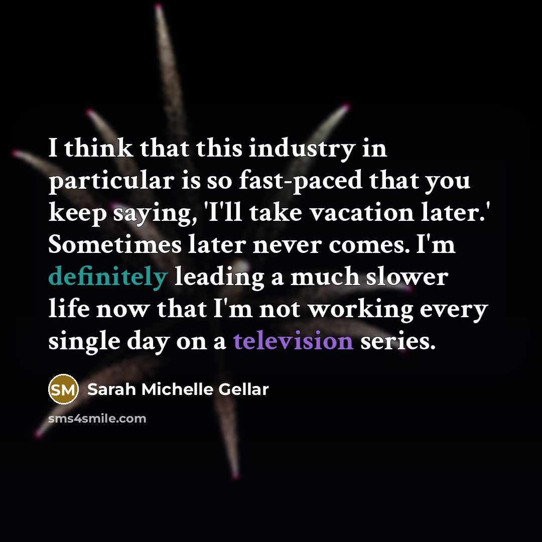 “I think that this industry in particular is so fast-paced that you keep saying, 'I'll take vacation later.' Sometimes later never comes. I'm definitely leading a much slower life now that I'm not working every single day on a television series.” quote by Sarah Michelle Gellar