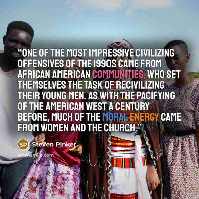 “One of the most impressive civilizing offensives of the 1990s came from African American communities, who set themselves the task of recivilizing their young men. As with the pacifying of the American West a century before, much of the moral energy came from women and the church.” quote by Steven Pinker
