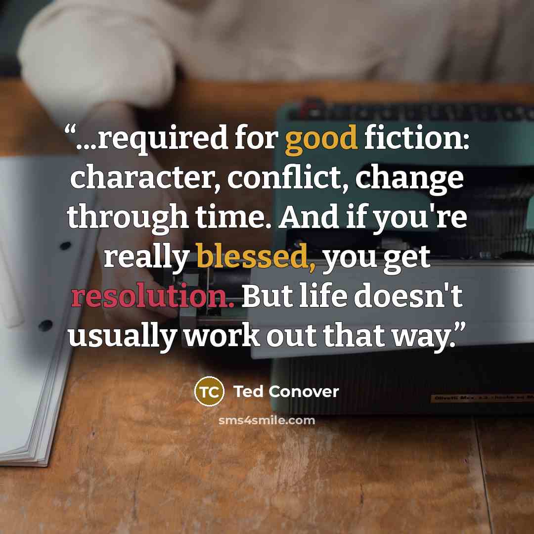 “...required for good fiction: character, conflict, change through time. And if you're really blessed, you get resolution. But life doesn't usually work out that way.” quote by Ted Conover