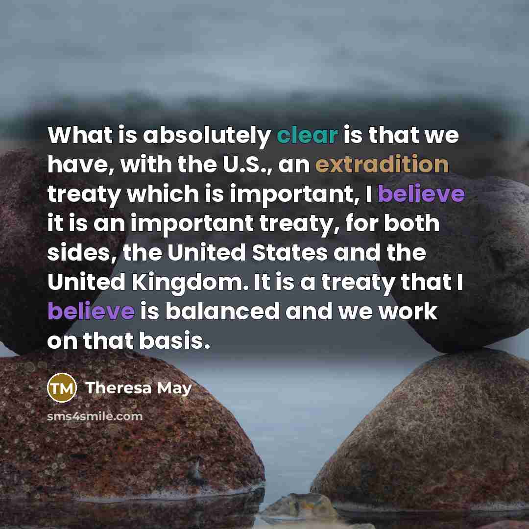 “What is absolutely clear is that we have, with the U.S., an extradition treaty which is important, I believe it is an important treaty, for both sides, the United States and the United Kingdom. It is a treaty that I believe is balanced and we work on that basis.” quote by Theresa May