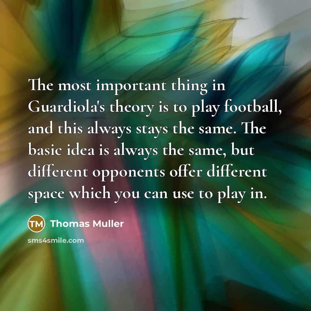 “The most important thing in Guardiola's theory is to play football, and this always stays the same. The basic idea is always the same, but different opponents offer different space which you can use to play in.” quote by Thomas Muller