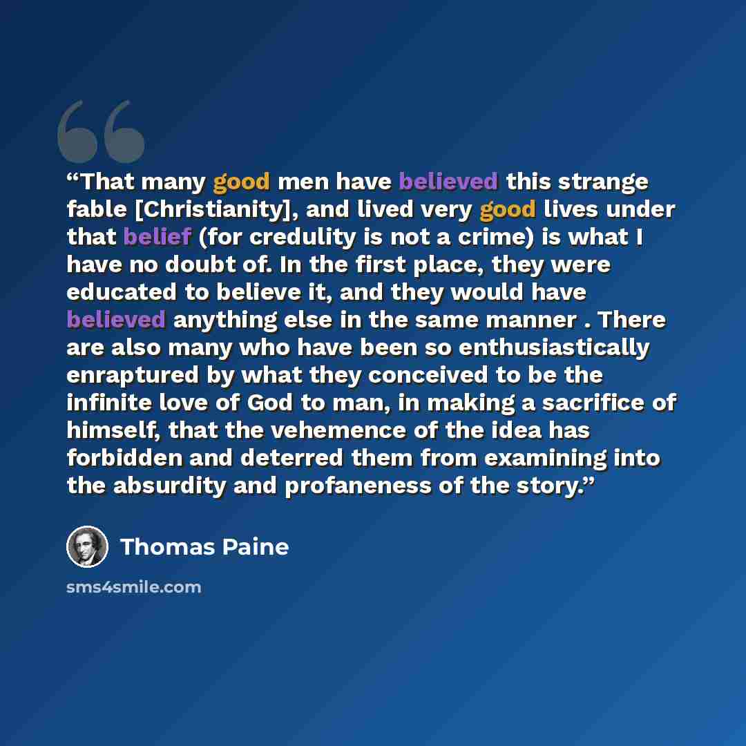 “That many good men have believed this strange fable [Christianity], and lived very good lives under that belief (for credulity is not a crime) is what I have no doubt of. In the first place, they were educated to believe it, and they would have believed anything else in the same manner . There are…” quote by Thomas Paine