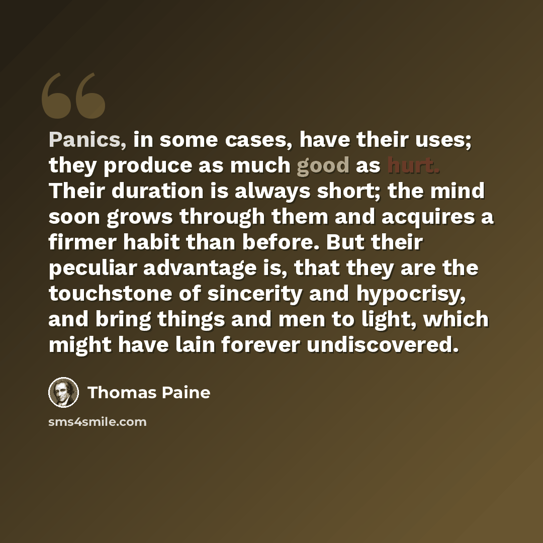 “Panics, in some cases, have their uses; they produce as much good as hurt. Their duration is always short; the mind soon grows through them and acquires a firmer habit than before. But their peculiar advantage is, that they are the touchstone of sincerity and hypocrisy, and bring things and men to…” quote by Thomas Paine