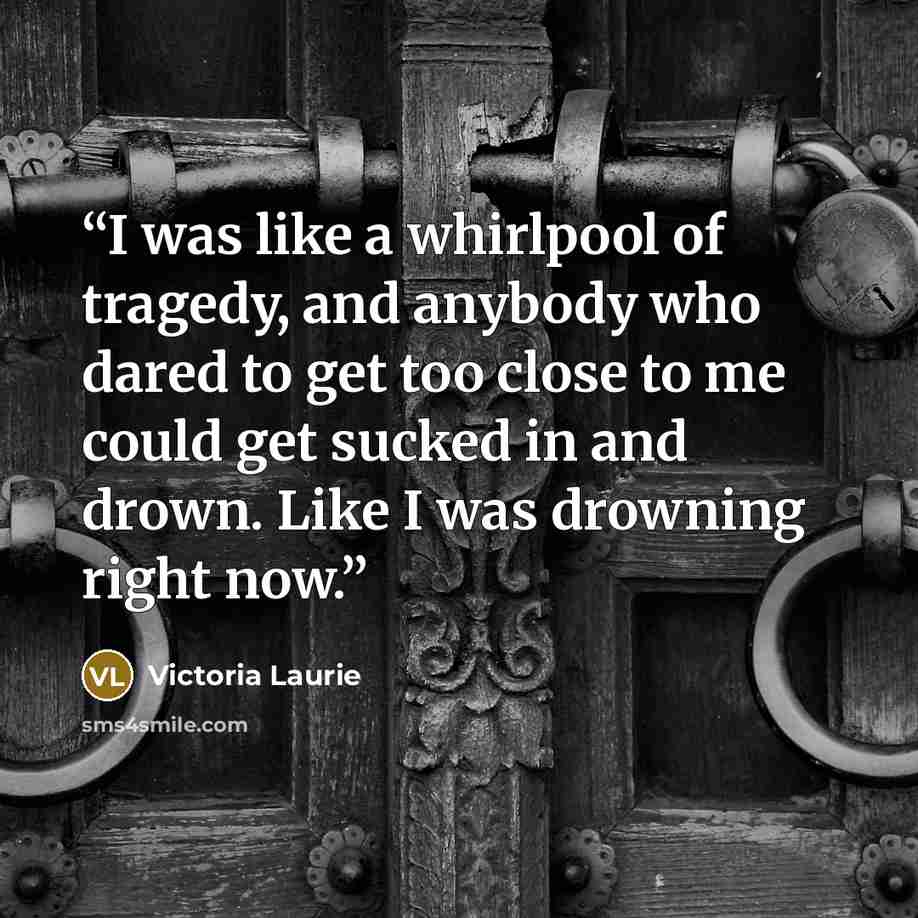 “I was like a whirlpool of tragedy, and anybody who dared to get too close to me could get sucked in and drown. Like I was drowning right now.” quote by Victoria Laurie