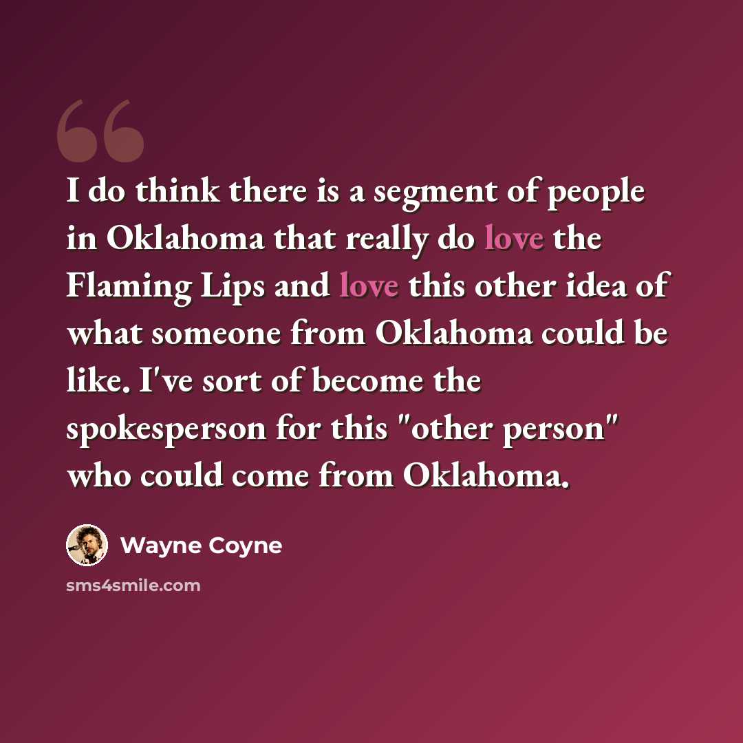 “I do think there is a segment of people in Oklahoma that really do love the Flaming Lips and love this other idea of what someone from Oklahoma could be like. I've sort of become the spokesperson for this "other person" who could come from Oklahoma.” quote by Wayne Coyne