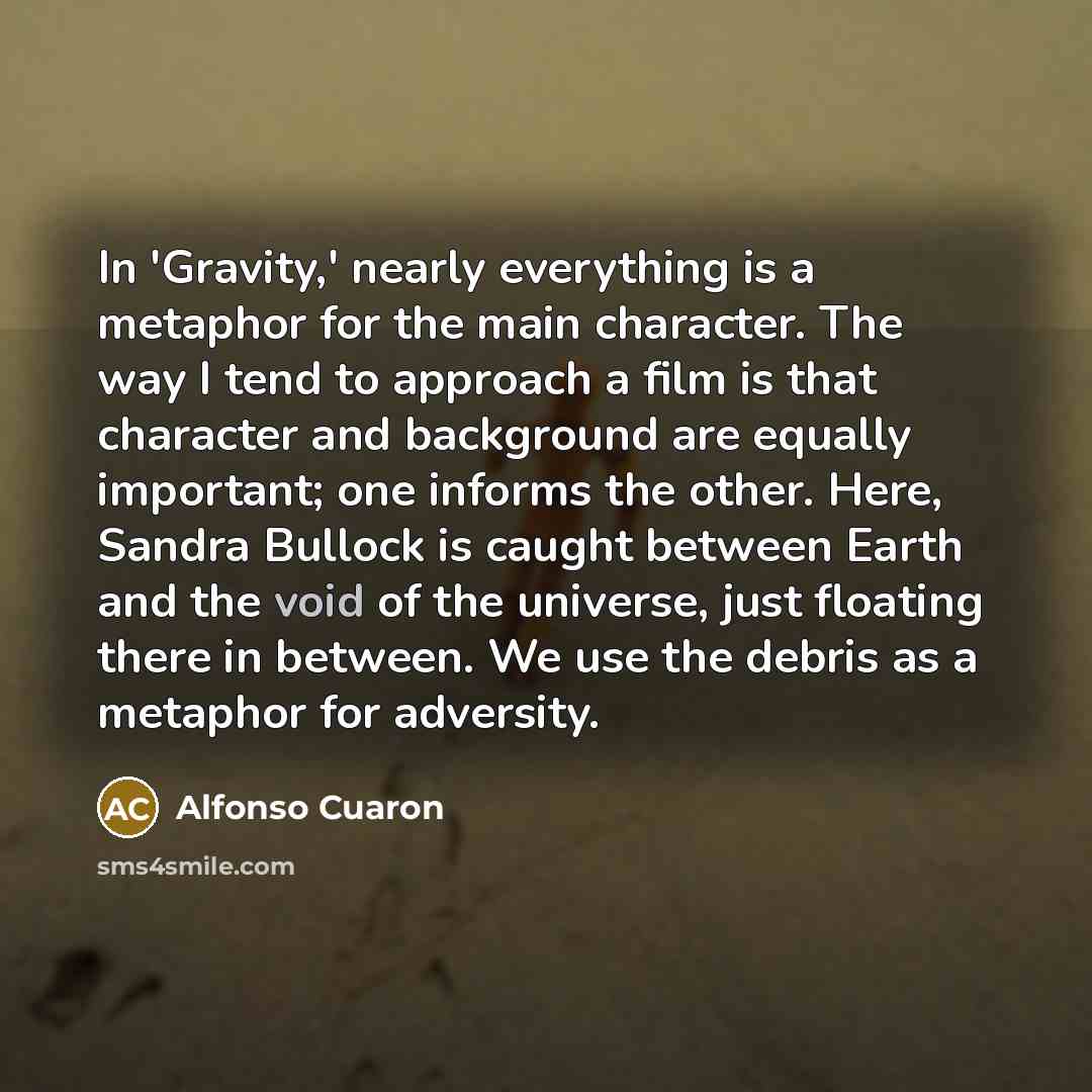 “In 'Gravity,' nearly everything is a metaphor for the main character. The way I tend to approach a film is that character and background are equally important; one informs the other. Here, Sandra Bullock is caught between Earth and the void of the universe, just floating there in between. We use…” quote by Alfonso Cuaron