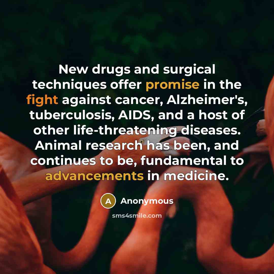 “New drugs and surgical techniques offer promise in the fight against cancer, Alzheimer's, tuberculosis, AIDS, and a host of other life-threatening diseases. Animal research has been, and continues to be, fundamental to advancements in medicine.” quote by Anonymous