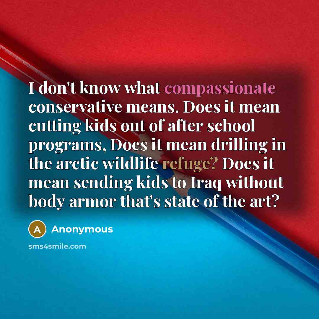 “I don't know what compassionate conservative means. Does it mean cutting kids out of after school programs, Does it mean drilling in the arctic wildlife refuge? Does it mean sending kids to Iraq without body armor that's state of the art?” quote by Anonymous