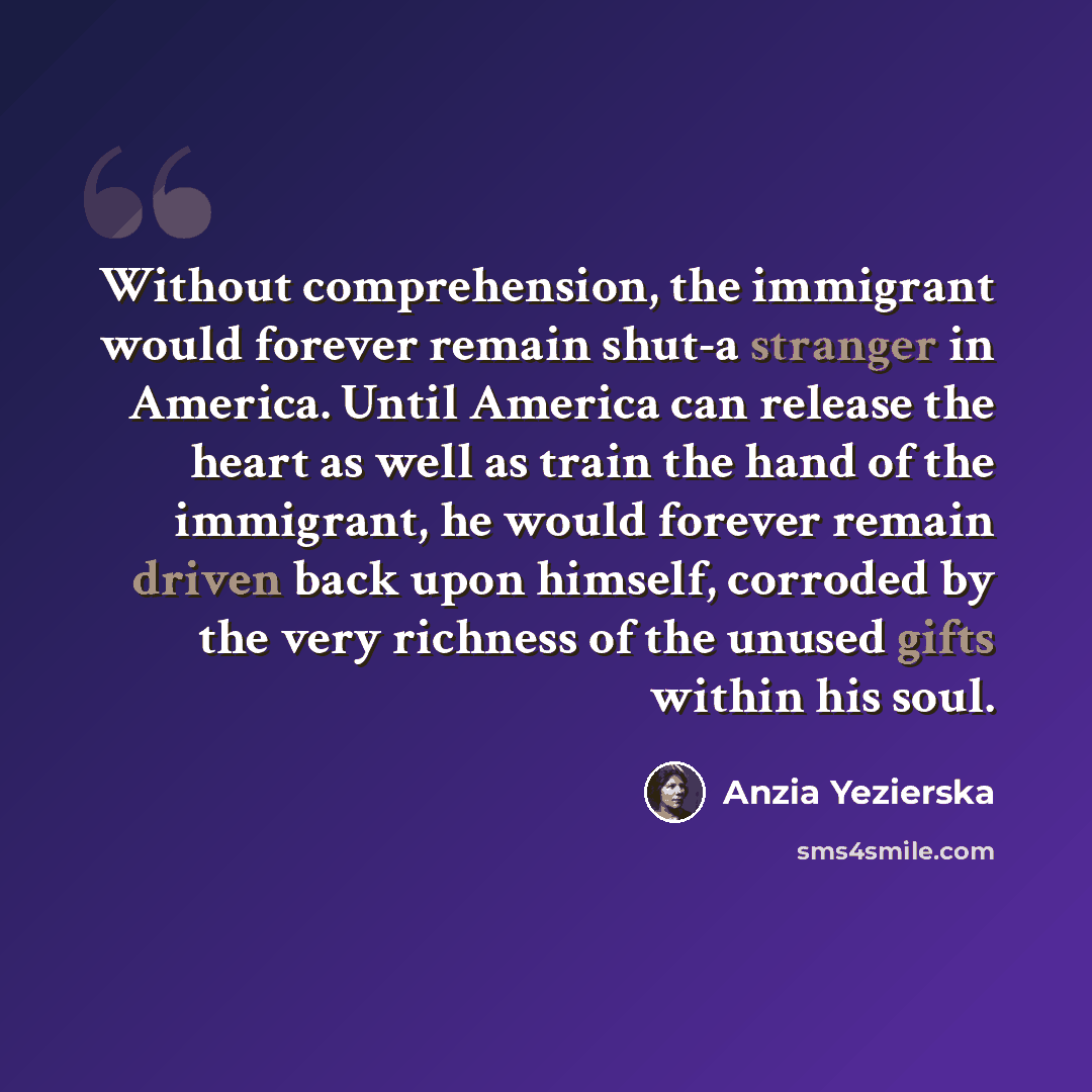 “Without comprehension, the immigrant would forever remain shut-a stranger in America. Until America can release the heart as well as train the hand of the immigrant, he would forever remain driven back upon himself, corroded by the very richness of the unused gifts within his soul.” quote by Anzia Yezierska
