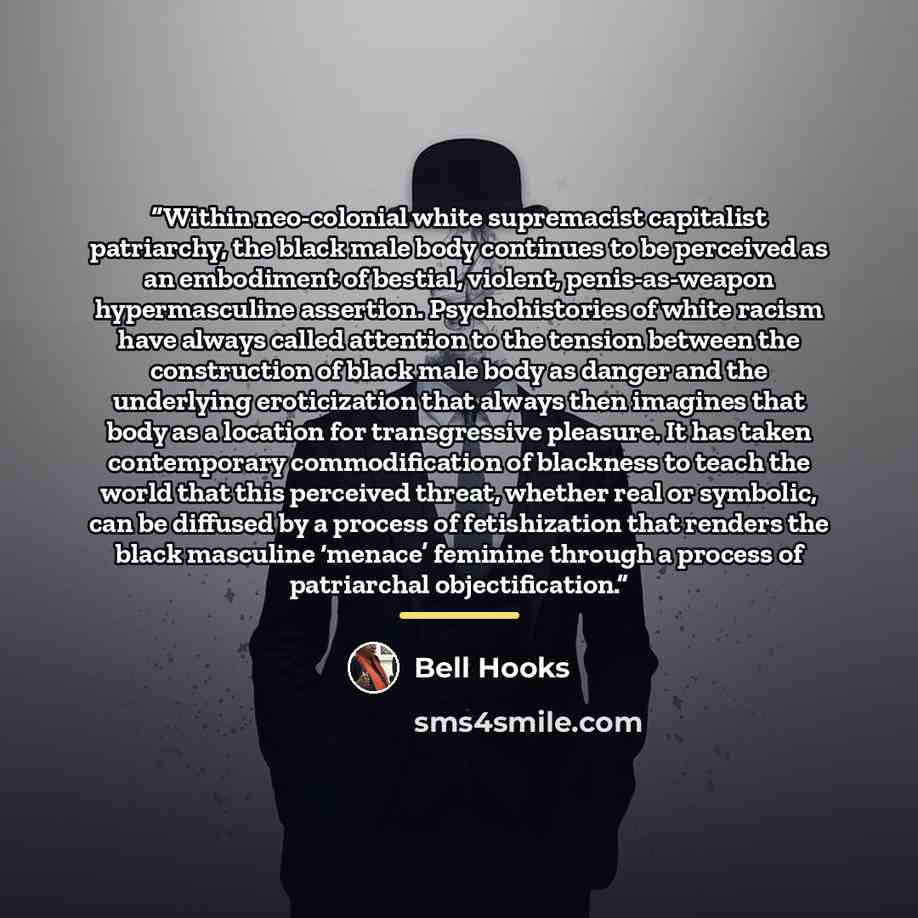 “Within neo-colonial white supremacist capitalist patriarchy, the black male body continues to be perceived as an embodiment of bestial, violent, penis-as-weapon hypermasculine assertion. Psychohistories of white racism have always called attention to the tension between the construction of black…” quote by bell hooks