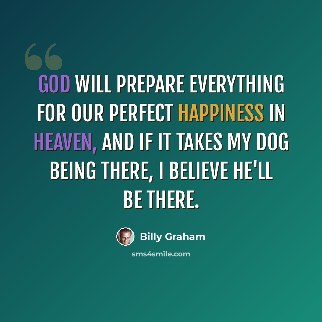 “God will prepare everything for our perfect happiness in heaven, and if it takes my dog being there, I believe he'll be there.” quote by Billy Graham