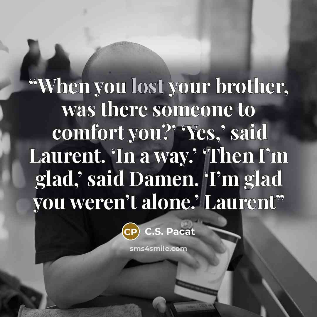 “When you lost your brother, was there someone to comfort you?’ ‘Yes,’ said Laurent. ‘In a way.’ ‘Then I’m glad,’ said Damen. ‘I’m glad you weren’t alone.’ Laurent” quote by C.S. Pacat