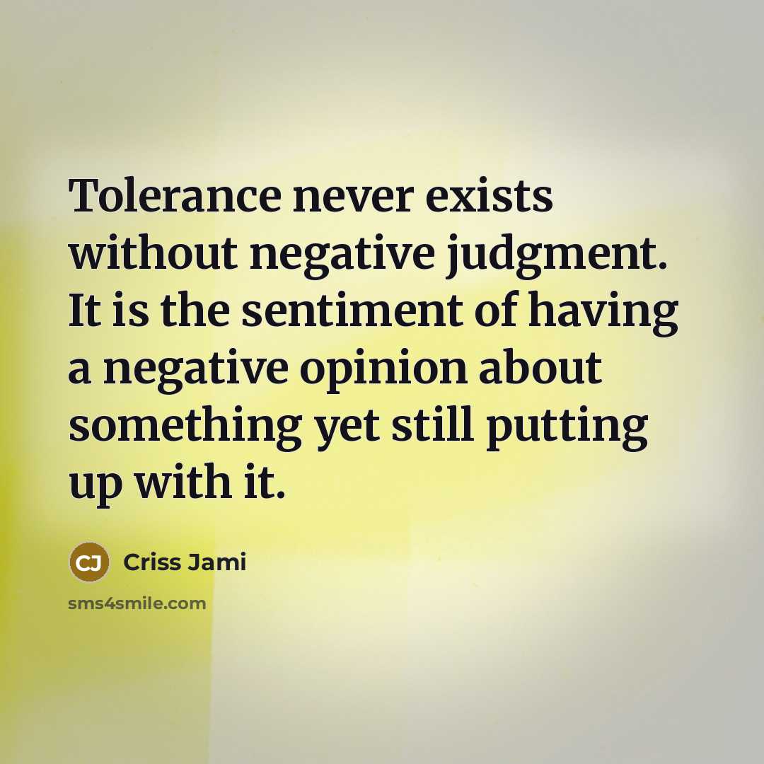 “Tolerance never exists without negative judgment. It is the sentiment of having a negative opinion about something yet still putting up with it.” quote by Criss Jami