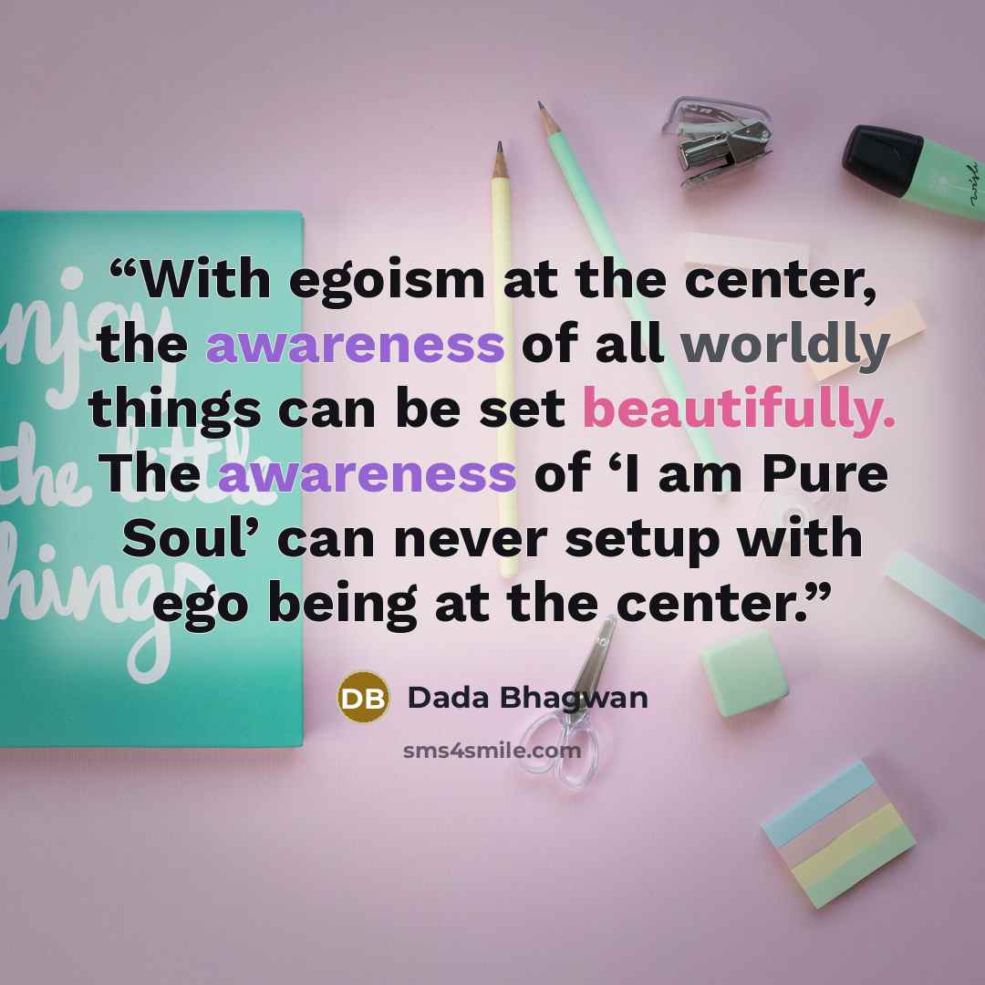 “With egoism at the center, the awareness of all worldly things can be set beautifully. The awareness of ‘I am Pure Soul’ can never setup with ego being at the center.” quote by Dada Bhagwan