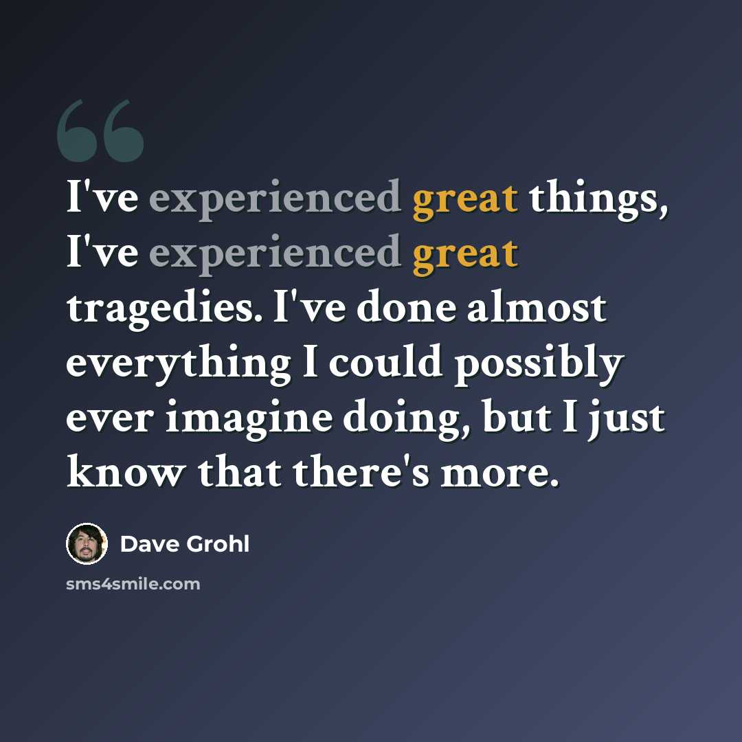 “I've experienced great things, I've experienced great tragedies. I've done almost everything I could possibly ever imagine doing, but I just know that there's more.” quote by Dave Grohl