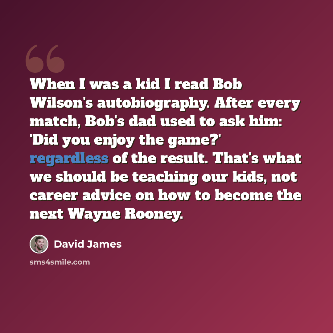 “When I was a kid I read Bob Wilson's autobiography. After every match, Bob's dad used to ask him: 'Did you enjoy the game?' regardless of the result. That's what we should be teaching our kids, not career advice on how to become the next Wayne Rooney.” quote by David James