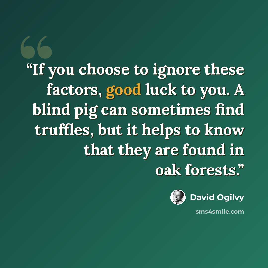 “If you choose to ignore these factors, good luck to you. A blind pig can sometimes find truffles, but it helps to know that they are found in oak forests.” quote by David Ogilvy