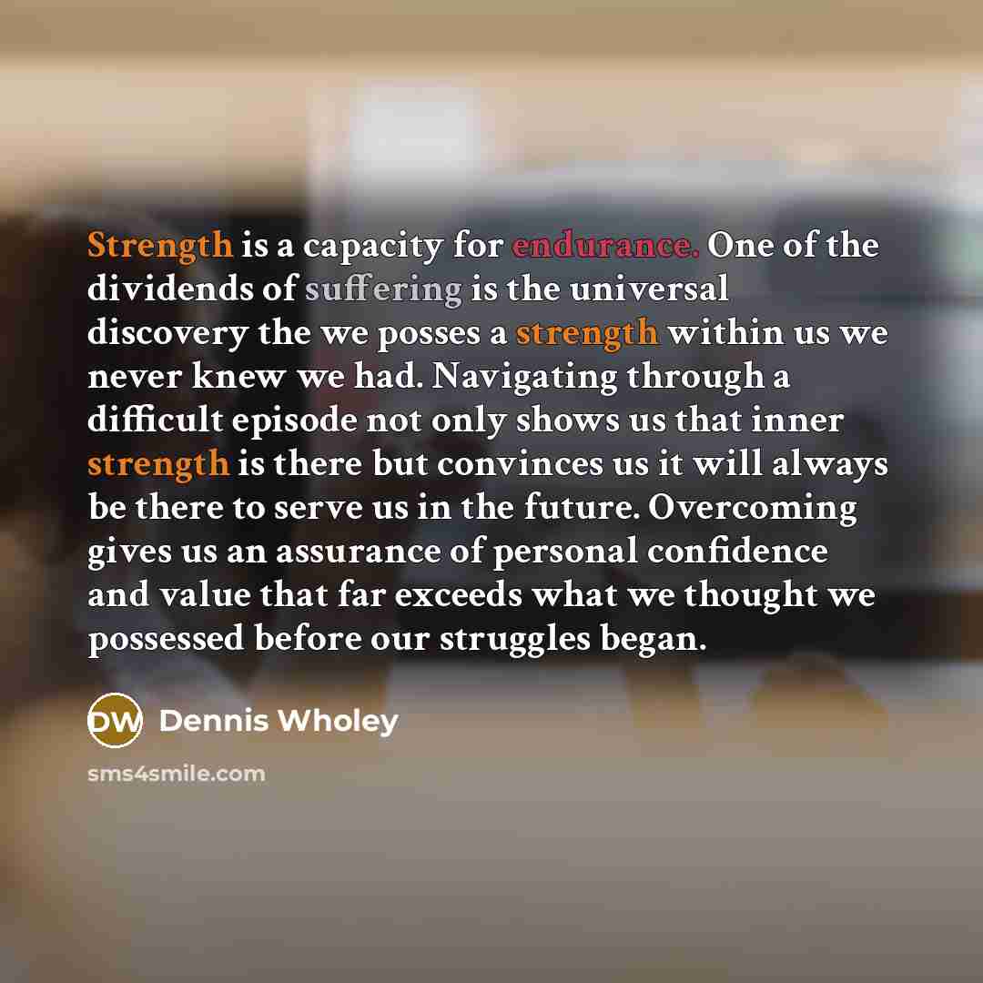 “Strength is a capacity for endurance. One of the dividends of suffering is the universal discovery the we posses a strength within us we never knew we had. Navigating through a difficult episode not only shows us that inner strength is there but convinces us it will always be there to serve us in…” quote by Dennis Wholey