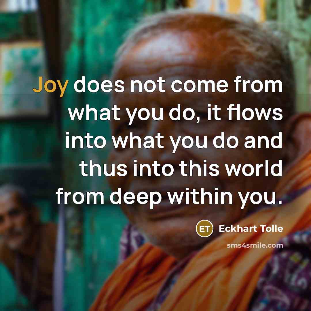 “Joy does not come from what you do, it flows into what you do and thus into this world from deep within you.” quote by Eckhart Tolle