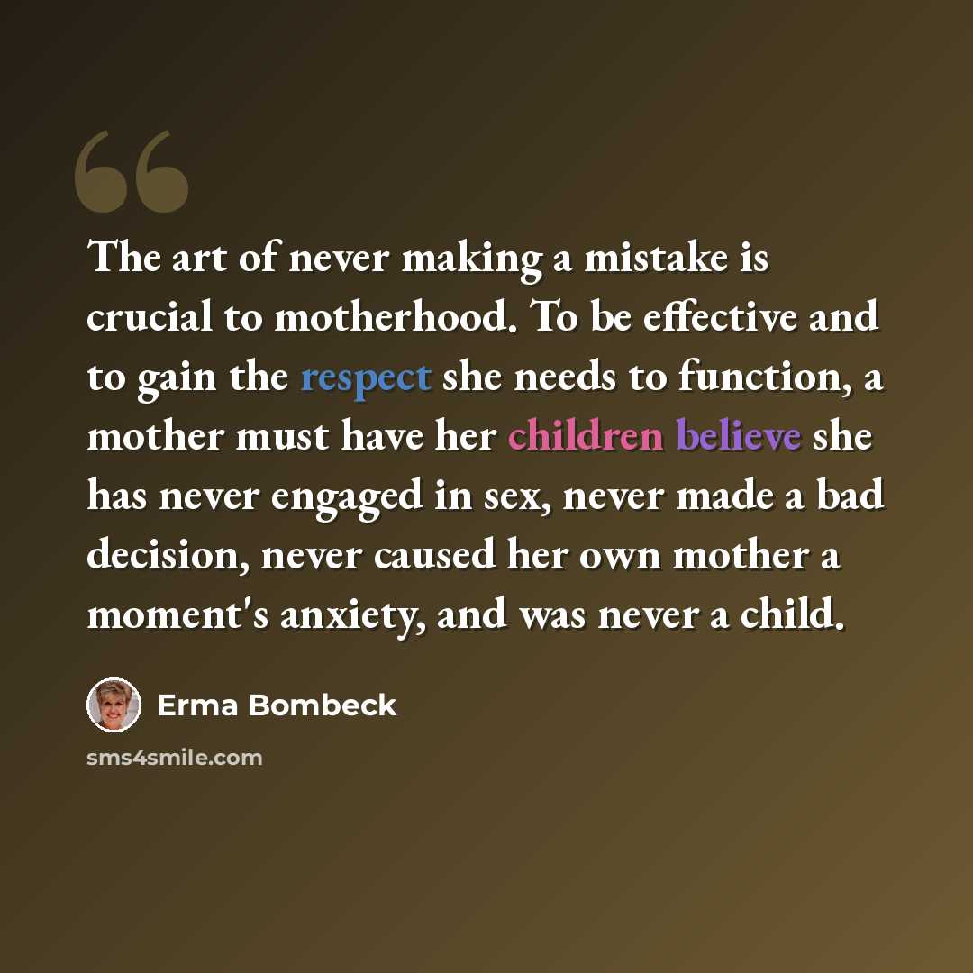 “The art of never making a mistake is crucial to motherhood. To be effective and to gain the respect she needs to function, a mother must have her children believe she has never engaged in sex, never made a bad decision, never caused her own mother a moment's anxiety, and was never a child.” quote by Erma Bombeck