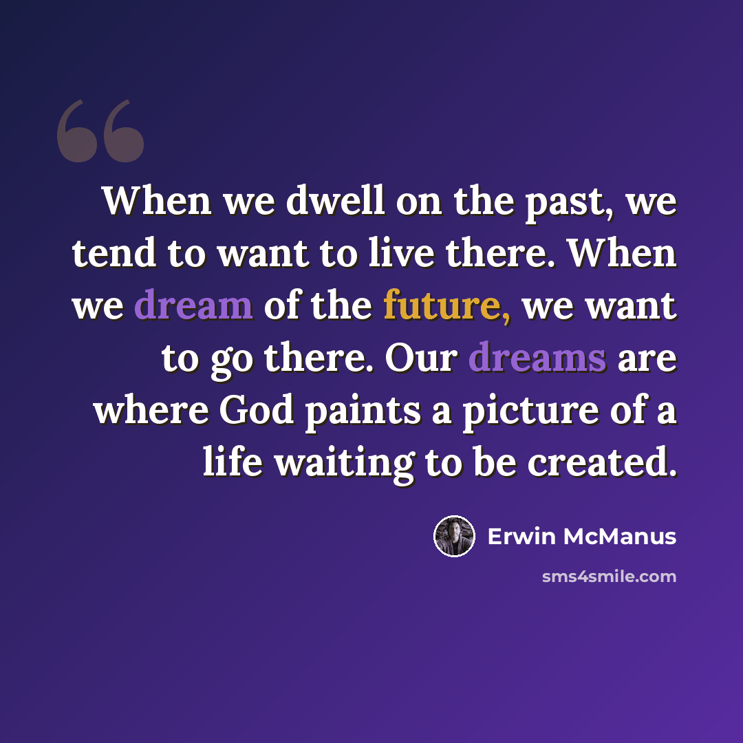“When we dwell on the past, we tend to want to live there. When we dream of the future, we want to go there. Our dreams are where God paints a picture of a life waiting to be created.” quote by Erwin McManus